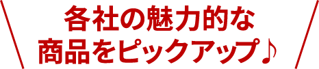 各社の魅力的な商品をピックアップ